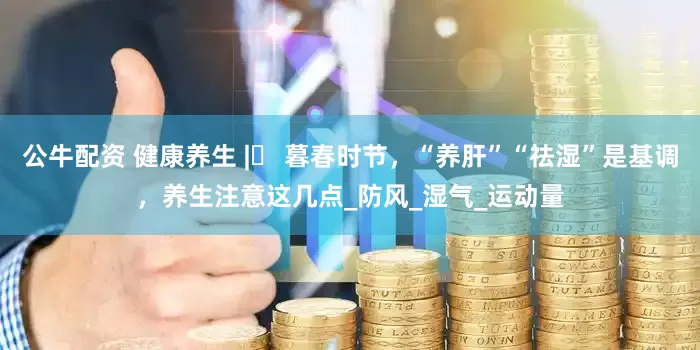 公牛配资 健康养生 |​ 暮春时节，“养肝”“祛湿”是基调，养生注意这几点_防风_湿气_运动量