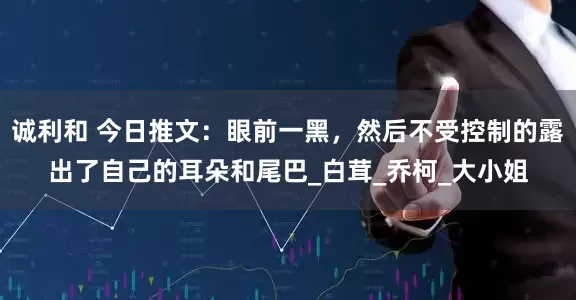 诚利和 今日推文：眼前一黑，然后不受控制的露出了自己的耳朵和尾巴_白茸_乔柯_大小姐