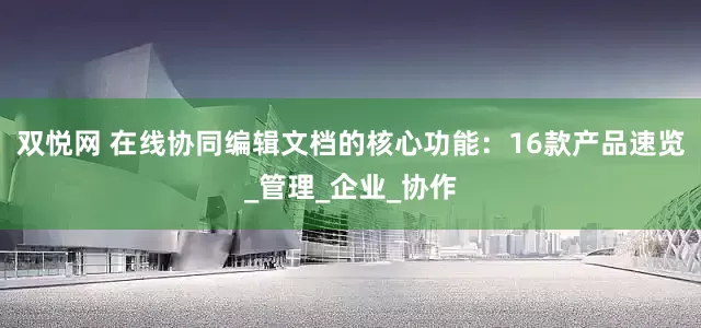 双悦网 在线协同编辑文档的核心功能：16款产品速览_管理_企业_协作