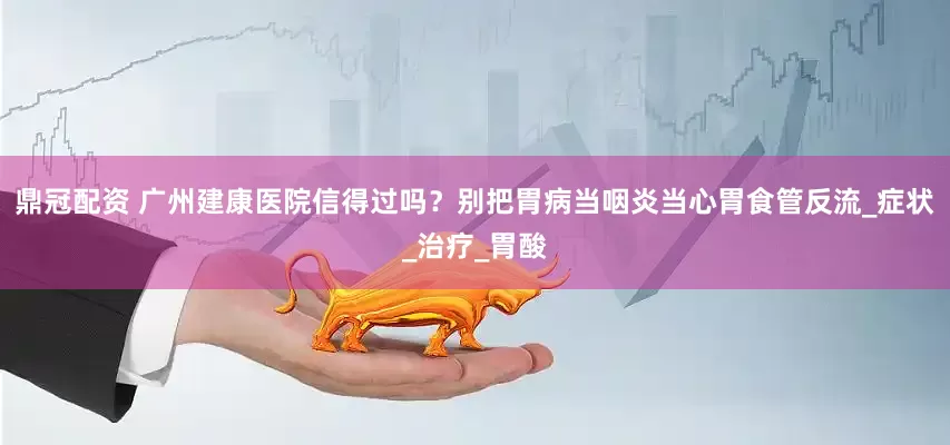 鼎冠配资 广州建康医院信得过吗？别把胃病当咽炎当心胃食管反流_症状_治疗_胃酸