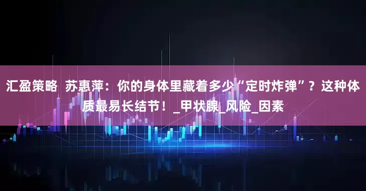 汇盈策略  苏惠萍：你的身体里藏着多少“定时炸弹”？这种体质最易长结节！_甲状腺_风险_因素