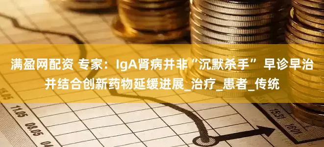 满盈网配资 专家：IgA肾病并非“沉默杀手” 早诊早治并结合创新药物延缓进展_治疗_患者_传统
