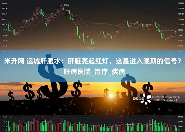 米升网 运城肝腹水：肝脏亮起红灯，这是进入晚期的信号？_肝病医院_治疗_疾病