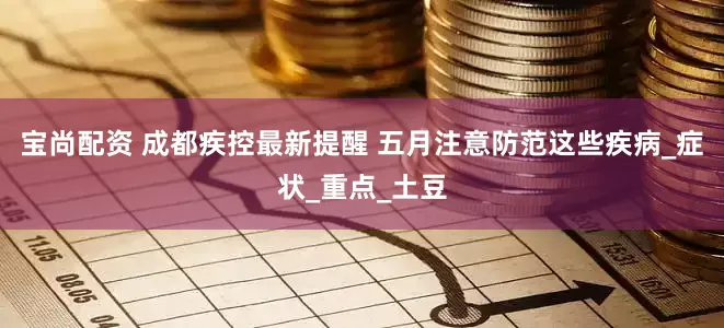 宝尚配资 成都疾控最新提醒 五月注意防范这些疾病_症状_重点_土豆