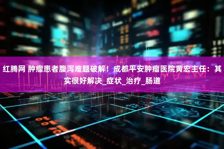 红腾网 肿瘤患者腹泻难题破解！成都平安肿瘤医院黄宏主任：其实很好解决_症状_治疗_肠道