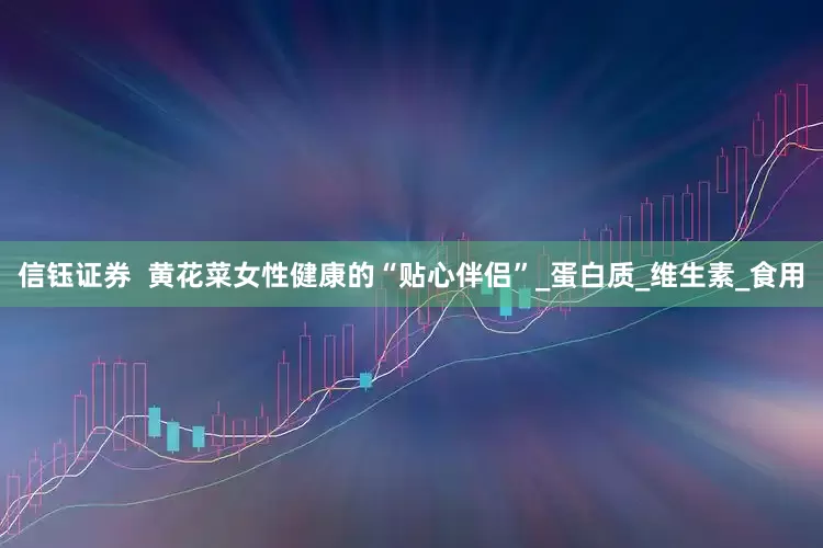 信钰证券  黄花菜女性健康的“贴心伴侣”_蛋白质_维生素_食用