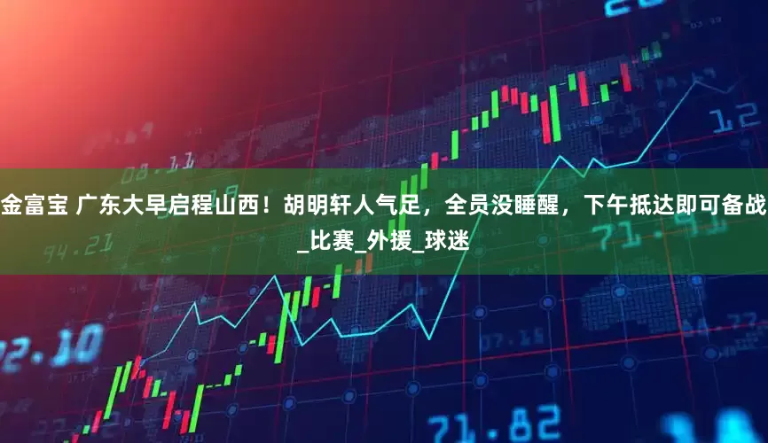 金富宝 广东大早启程山西！胡明轩人气足，全员没睡醒，下午抵达即可备战_比赛_外援_球迷