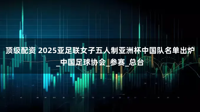 顶级配资 2025亚足联女子五人制亚洲杯中国队名单出炉_中国足球协会_参赛_总台