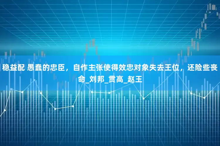 稳益配 愚蠢的忠臣，自作主张使得效忠对象失去王位，还险些丧命_刘邦_贯高_赵王