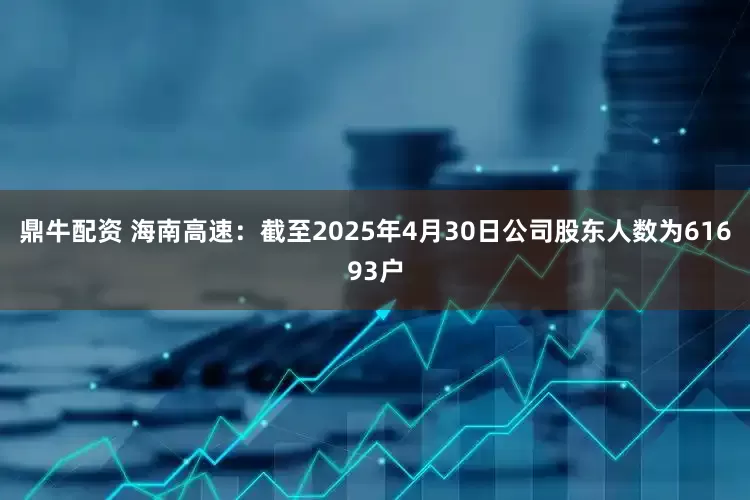 鼎牛配资 海南高速：截至2025年4月30日公司股东人数为61693户