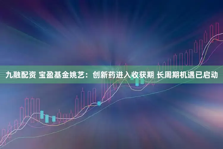 九融配资 宝盈基金姚艺：创新药进入收获期 长周期机遇已启动