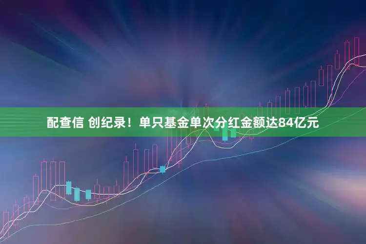 配查信 创纪录！单只基金单次分红金额达84亿元