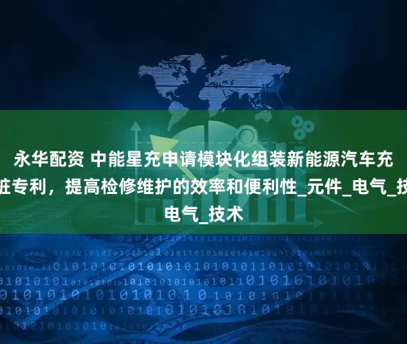永华配资 中能星充申请模块化组装新能源汽车充电桩专利，提高检修维护的效率和便利性_元件_电气_技术