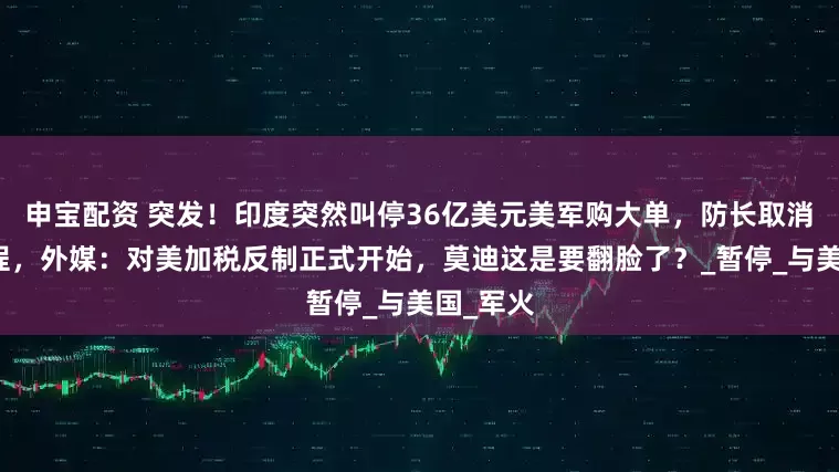申宝配资 突发！印度突然叫停36亿美元美军购大单，防长取消访美行程，外媒：对美加税反制正式开始，莫迪这是要翻脸了？_暂停_与美国_军火