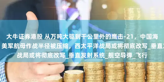 大牛证券港股 从万吨大驱到千公里外的鹰击-21，中国海军构建双层反舰火力圈，美军航母作战半径被压缩，西太平洋战局或将彻底改写_垂直发射系统_舰空导弹_飞行