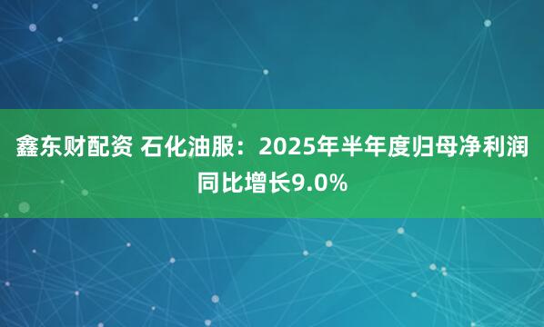 鑫东财配资 石化油服：2025年半年度归母净利润同比增长9.0%
