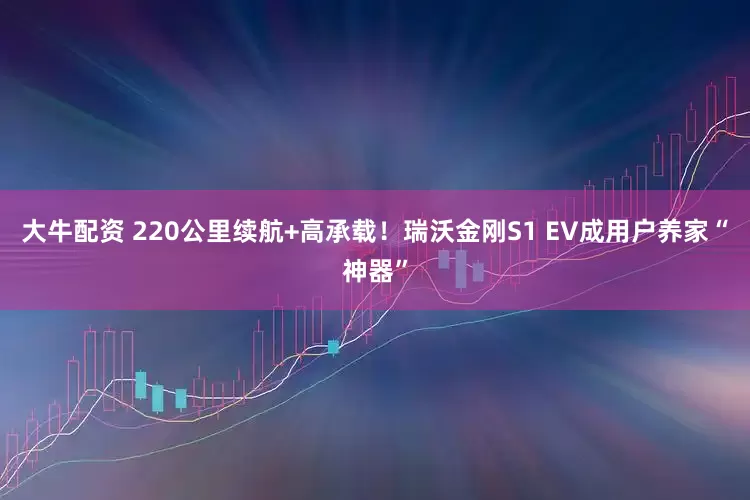 大牛配资 220公里续航+高承载！瑞沃金刚S1 EV成用户养家“神器”