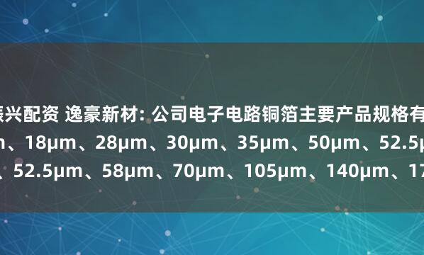 振兴配资 逸豪新材: 公司电子电路铜箔主要产品规格有9μm、12µm、15µm、18µm、28µm、30µm、35µm、50µm、52.5µm、58µm、70µm、105µm、140μm、175μm、210μm等