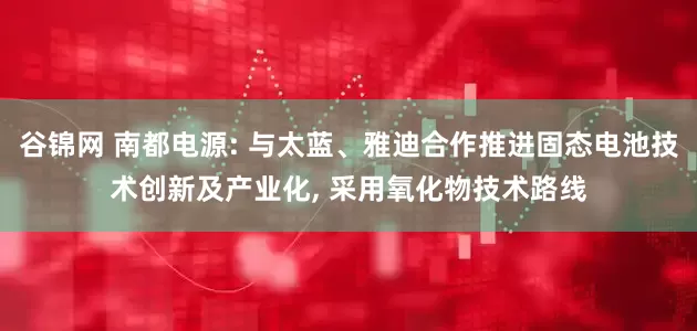 谷锦网 南都电源: 与太蓝、雅迪合作推进固态电池技术创新及产业化, 采用氧化物技术路线