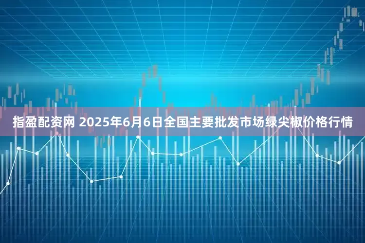 指盈配资网 2025年6月6日全国主要批发市场绿尖椒价格行情