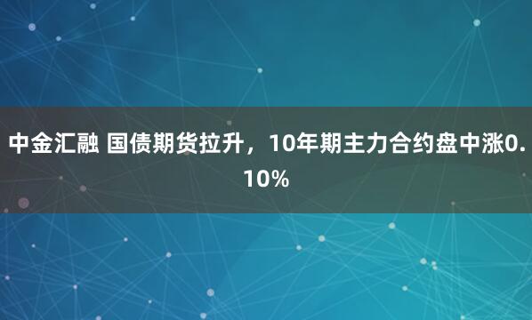 中金汇融 国债期货拉升，10年期主力合约盘中涨0.10%