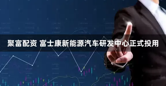 聚富配资 富士康新能源汽车研发中心正式投用