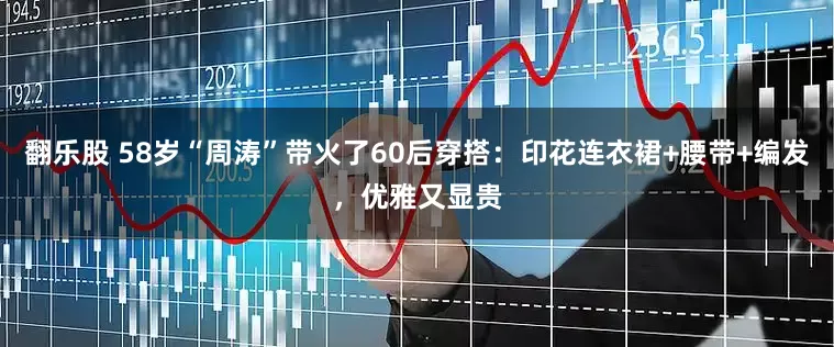 翻乐股 58岁“周涛”带火了60后穿搭：印花连衣裙+腰带+编发，优雅又显贵